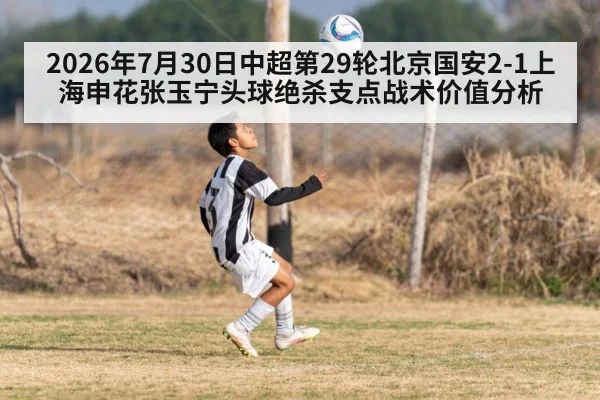 2026年7月30日中超第29轮北京国安2-1上海申花张玉宁头球绝杀支点战术价值分析