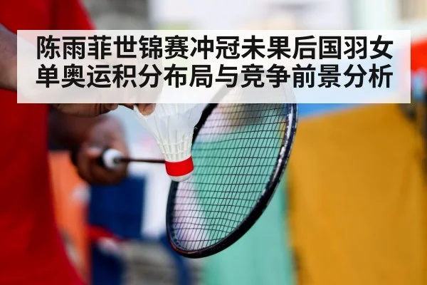 陈雨菲世锦赛冲冠未果后国羽女单奥运积分布局与竞争前景分析