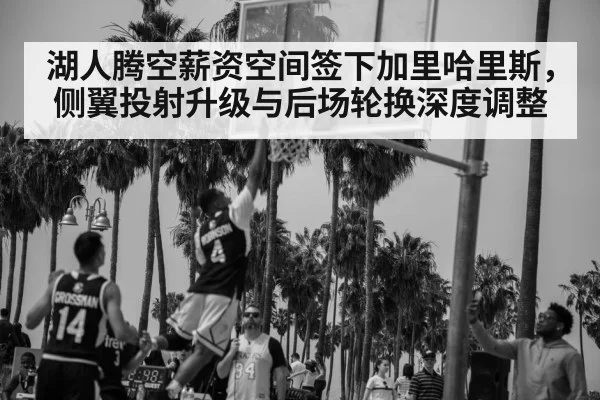 湖人腾空薪资空间签下加里哈里斯，侧翼投射升级与后场轮换深度调整