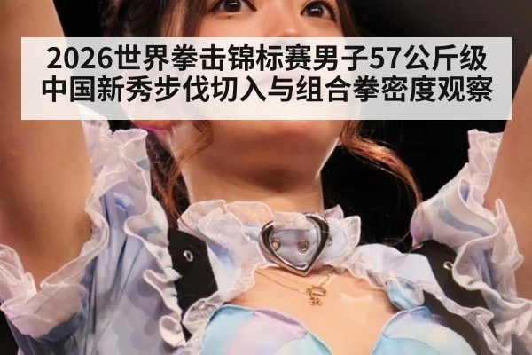 2026世界拳击锦标赛男子57公斤级中国新秀步伐切入与组合拳密度观察